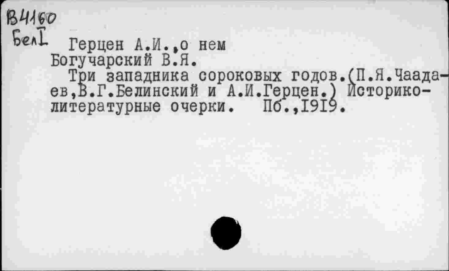 ﻿Бел!. Герцен А.И. »о нем
Богучарский В.Я.
Три западника сороковых годов.бП.Я.Чаада ев,В.Г.Белинский и А.И.Герцен.) Историко-литературные очерки. Пб.,1919.